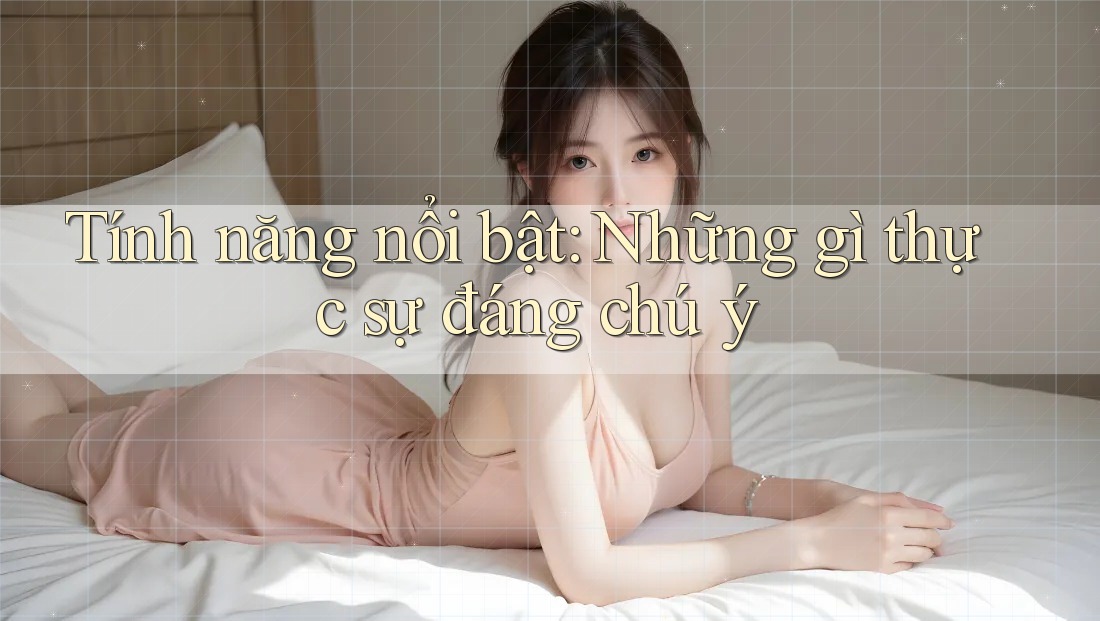 Tính năng nổi bật: Những gì thực sự đáng chú ý