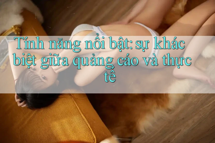Tính năng nổi bật: sự khác biệt giữa quảng cáo và thực tế Tính năng nổi bật: sự khác biệt giữa quảng cáo và thực tế