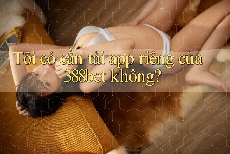 Tôi có cần tải app riêng của 388bet không? Tôi có cần tải app riêng của 388bet không?