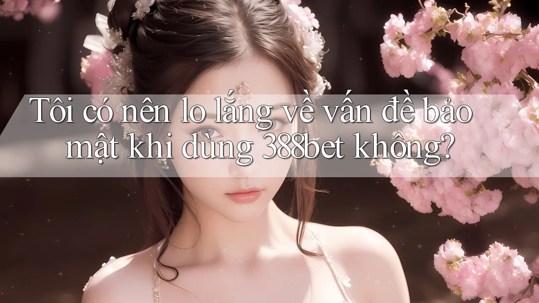 Tôi có nên lo lắng về vấn đề bảo mật khi dùng 388bet không?