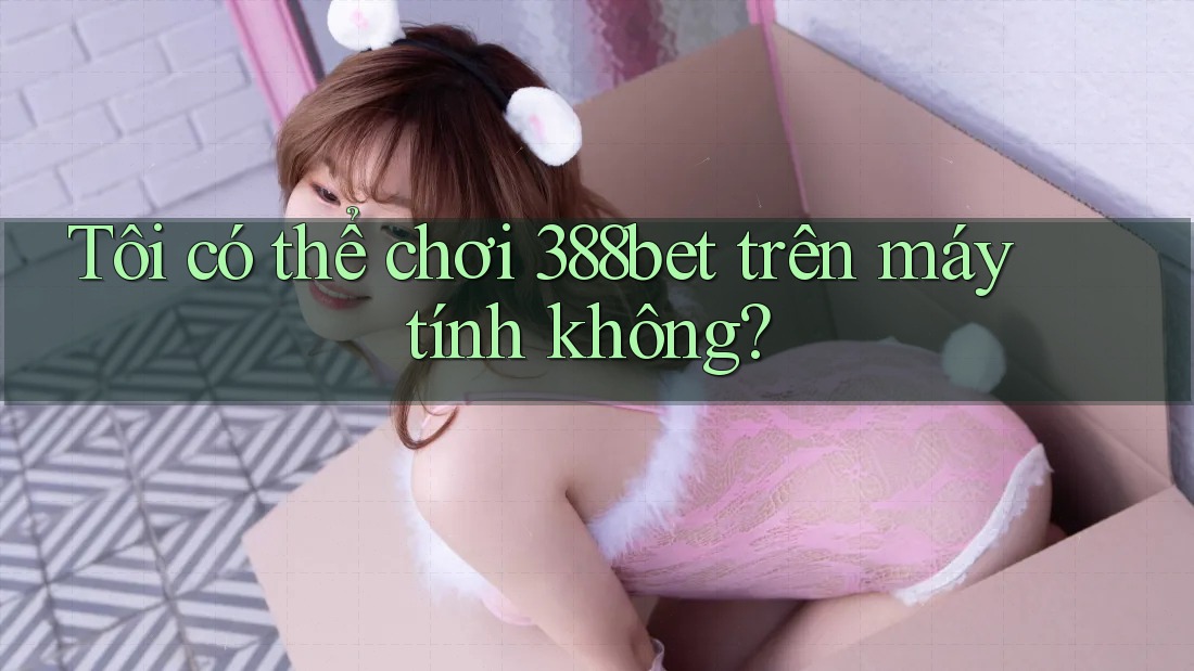 Tôi có thể chơi 388bet trên máy tính không? Tôi có thể chơi 388bet trên máy tính không?