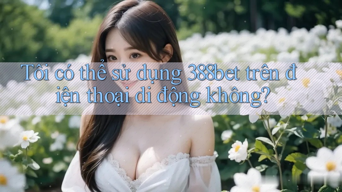 Tôi có thể sử dụng 388bet trên điện thoại di động không?