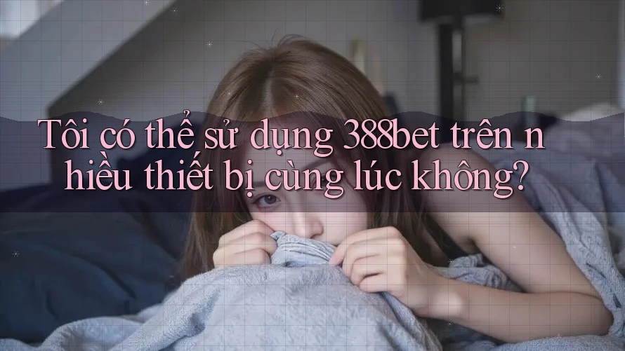 Tôi có thể sử dụng 388bet trên nhiều thiết bị cùng lúc không?
