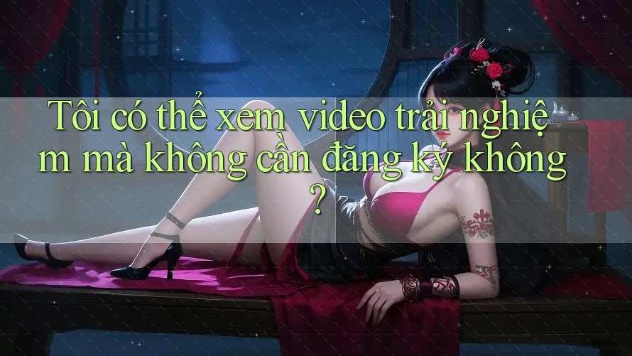 Tôi có thể xem video trải nghiệm mà không cần đăng ký không? Tôi có thể xem video trải nghiệm mà không cần đăng ký không?