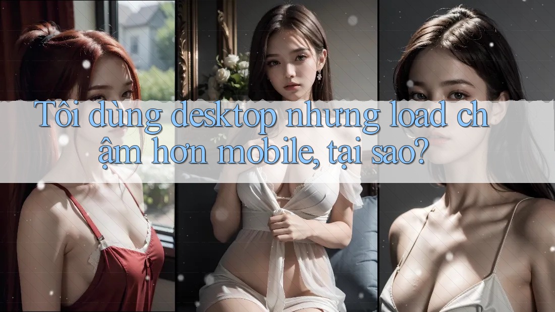 Tôi dùng desktop nhưng load chậm hơn mobile, tại sao?