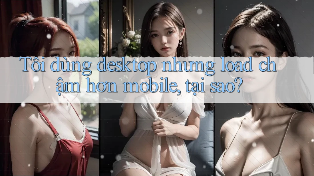 Tôi dùng desktop nhưng load chậm hơn mobile, tại sao?