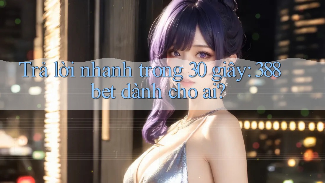 Trả lời nhanh trong 30 giây: 388bet dành cho ai?