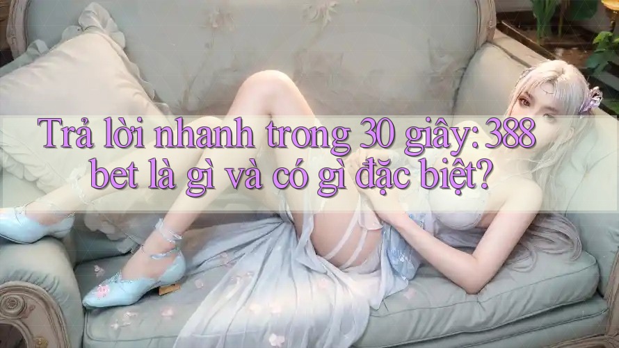 Trả lời nhanh trong 30 giây: 388bet là gì và có gì đặc biệt?