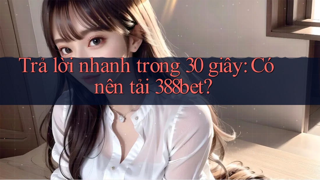 Trả lời nhanh trong 30 giây: Có nên tải 388bet?