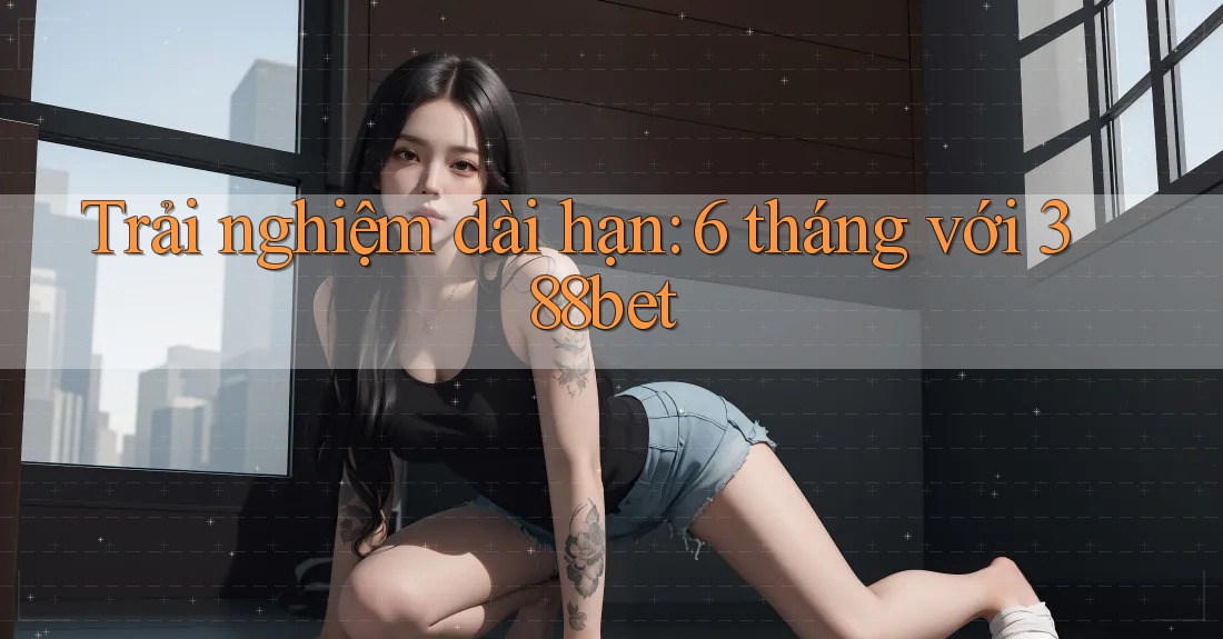 Trải nghiệm dài hạn: 6 tháng với 388bet Trải nghiệm dài hạn: 6 tháng với 388bet