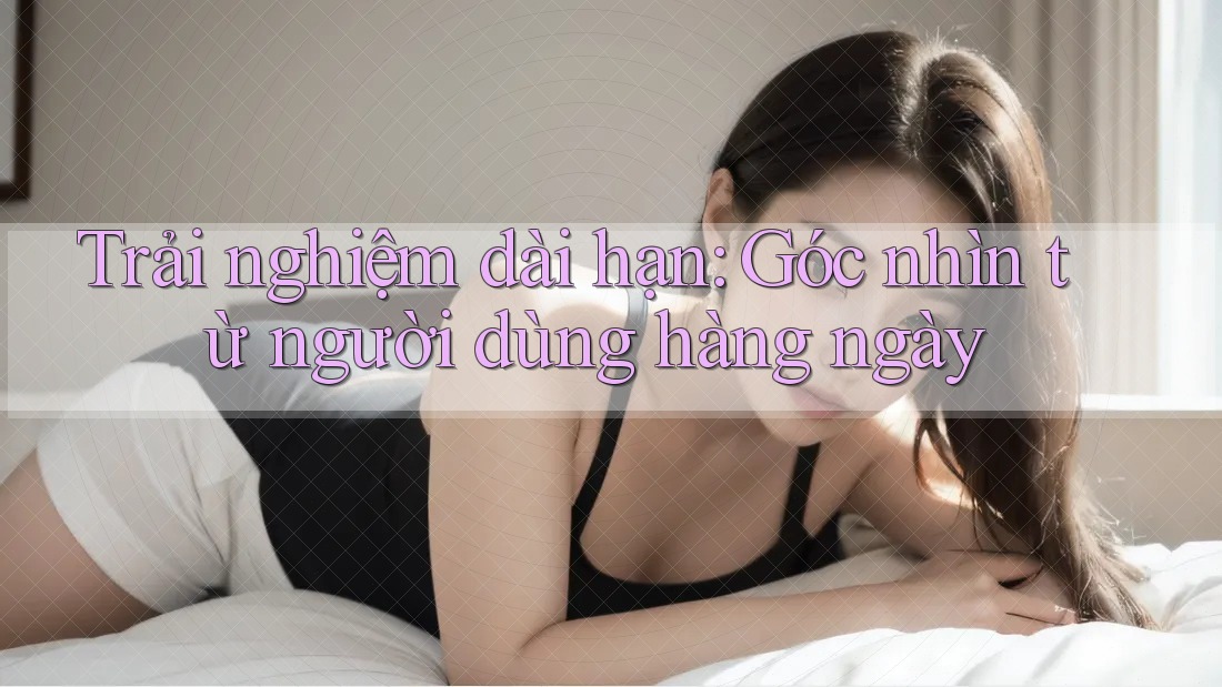 Trải nghiệm dài hạn: Góc nhìn từ người dùng hàng ngày
