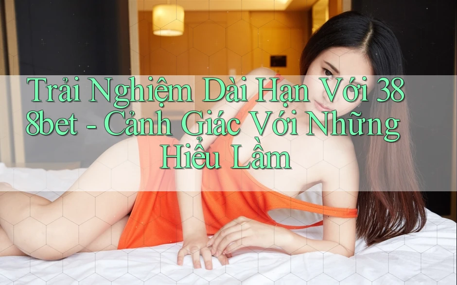 Trải Nghiệm Dài Hạn Với 388bet - Cảnh Giác Với Những Hiểu Lầm Trải Nghiệm Dài Hạn Với 388bet - Cảnh Giác Với Những Hiểu Lầm