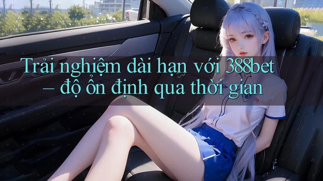 Trải nghiệm dài hạn với 388bet – độ ổn định qua thời gian