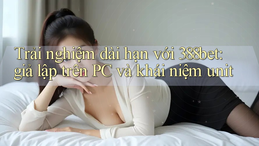 Trải nghiệm dài hạn với 388bet: giả lập trên PC và khái niệm unit