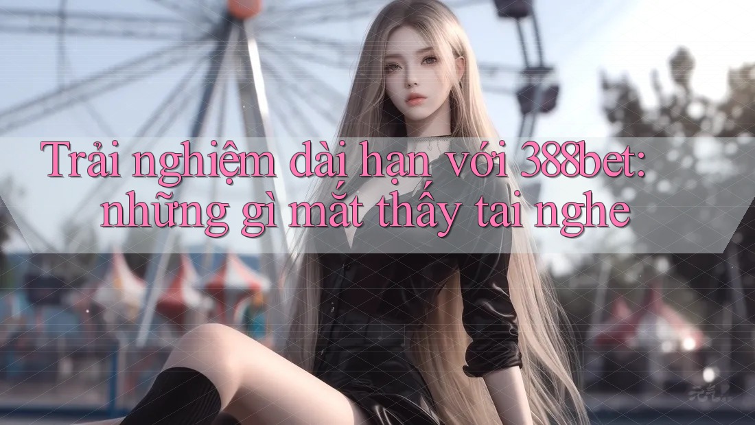 Trải nghiệm dài hạn với 388bet: những gì mắt thấy tai nghe