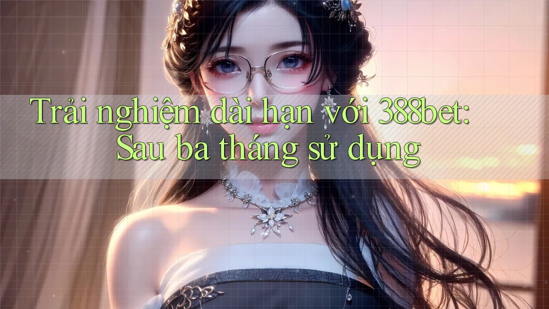 Trải nghiệm dài hạn với 388bet: Sau ba tháng sử dụng