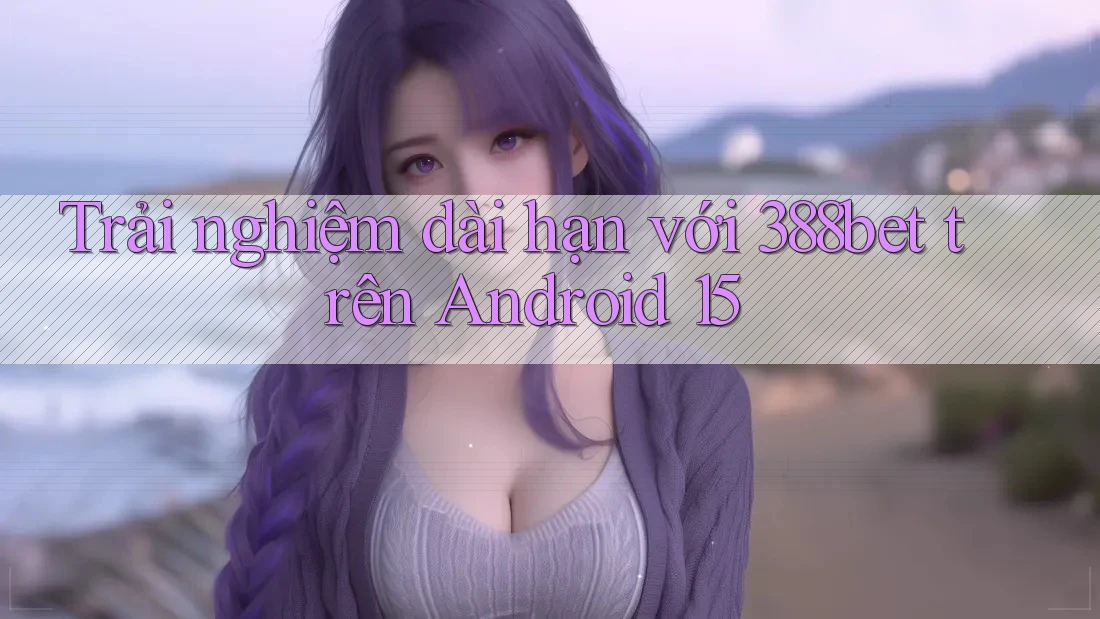 Trải nghiệm dài hạn với 388bet trên Android 15 Trải nghiệm dài hạn với 388bet trên Android 15