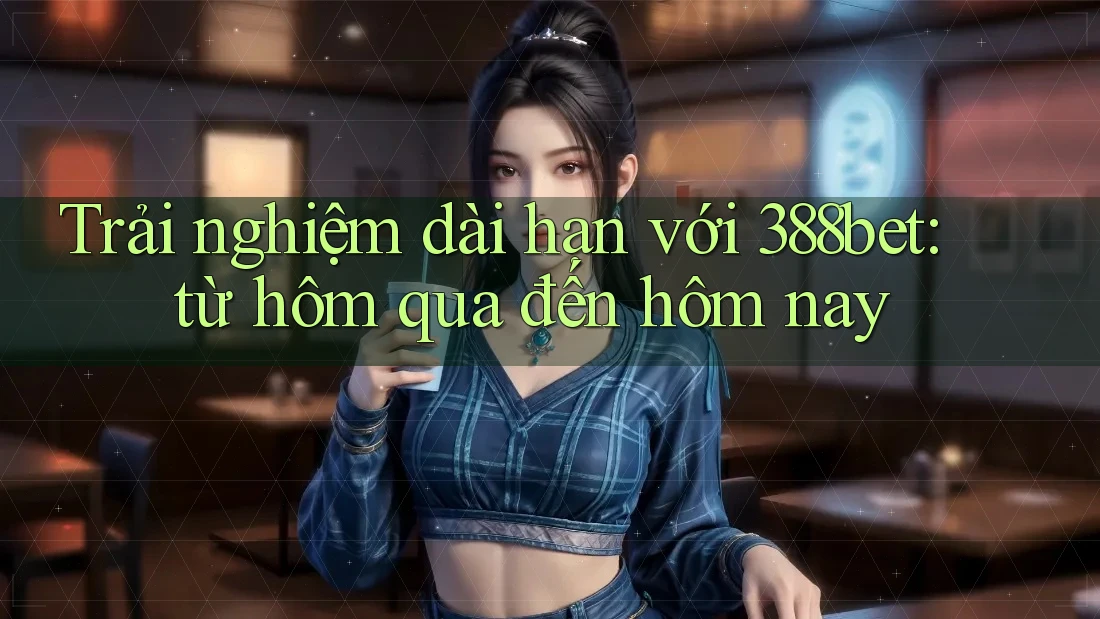 Trải nghiệm dài hạn với 388bet: từ hôm qua đến hôm nay