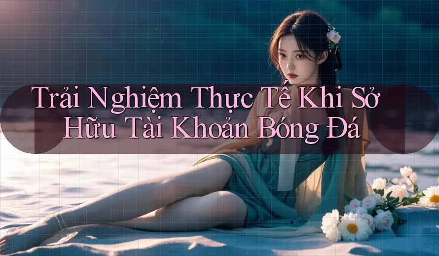 Trải Nghiệm Thực Tế Khi Sở Hữu Tài Khoản Bóng Đá