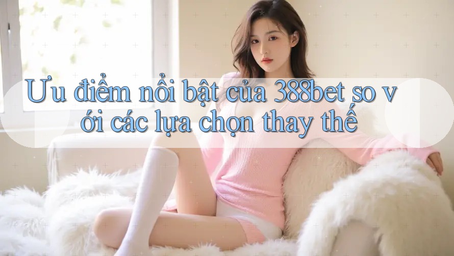Ưu điểm nổi bật của 388bet so với các lựa chọn thay thế