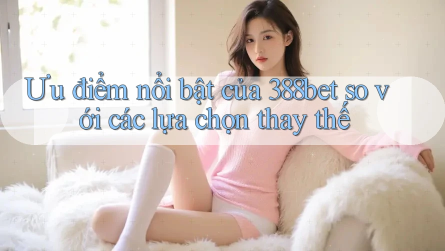 Ưu điểm nổi bật của 388bet so với các lựa chọn thay thế