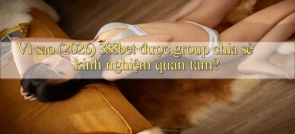 Vì sao (2026) 388bet được group chia sẻ kinh nghiệm quan tâm