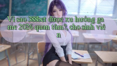Vì sao 388bet được xu hướng game 2026 quan tâm, cho sinh viên